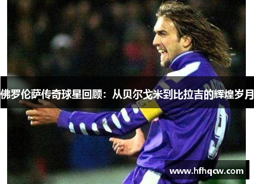 佛罗伦萨传奇球星回顾：从贝尔戈米到比拉吉的辉煌岁月