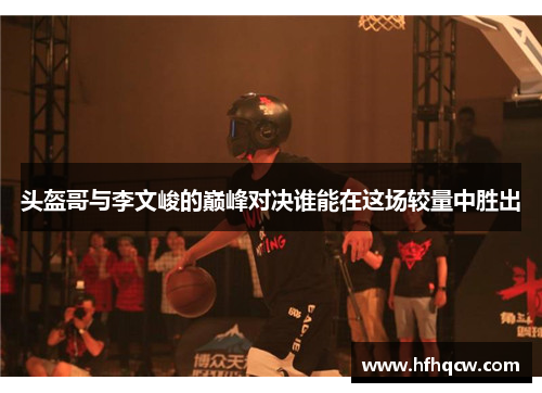 头盔哥与李文峻的巅峰对决谁能在这场较量中胜出