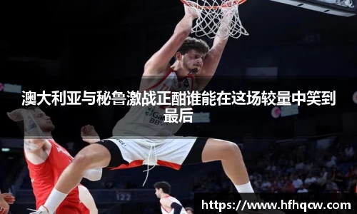 澳大利亚与秘鲁激战正酣谁能在这场较量中笑到最后